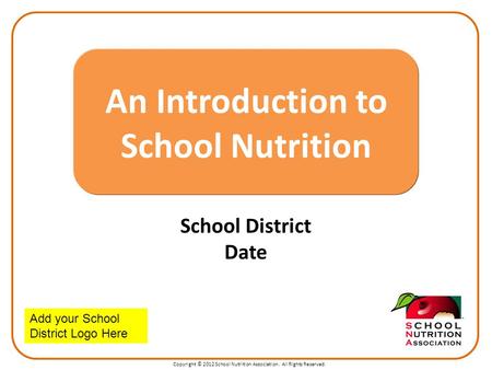 Copyright © 2012 School Nutrition Association. All Rights Reserved. School District Date An Introduction to School Nutrition Add your School District Logo.