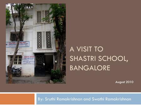 A VISIT TO SHASTRI SCHOOL, BANGALORE By: Sruthi Ramakrishnan and Swathi Ramakrishnan August 2010.