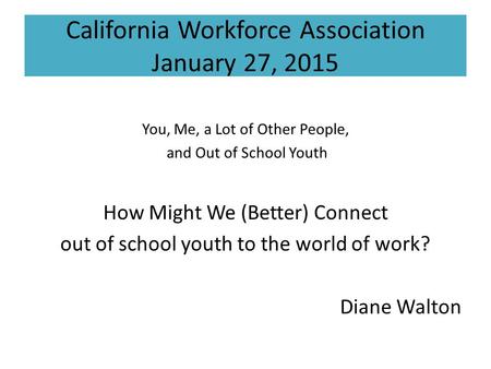 California Workforce Association January 27, 2015 You, Me, a Lot of Other People, and Out of School Youth How Might We (Better) Connect out of school youth.
