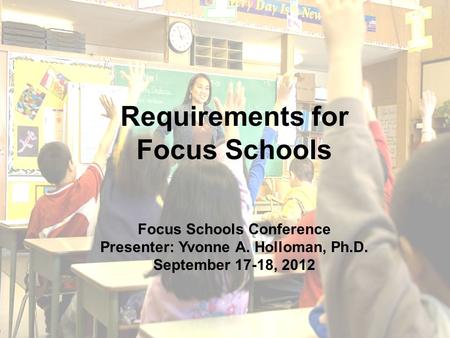 1 Requirements for Focus Schools Focus Schools Conference Presenter: Yvonne A. Holloman, Ph.D. September 17-18, 2012.