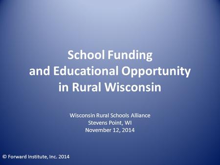 School Funding and Educational Opportunity in Rural Wisconsin Wisconsin Rural Schools Alliance Stevens Point, WI November 12, 2014 © Forward Institute,