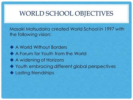 WORLD SCHOOL OBJECTIVES Masaki Matsudaira created World School in 1997 with the following vision:  A World Without Borders  A Forum for Youth from the.