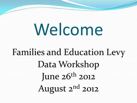 Welcome Families and Education Levy Data Workshop June 26 th 2012 August 2 nd 2012.