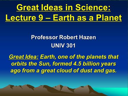 Great Ideas in Science: Lecture 9 – Earth as a Planet Professor Robert Hazen UNIV 301 Great Idea: Earth, one of the planets that orbits the Sun, formed.