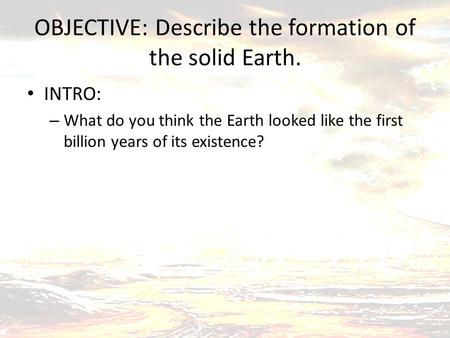 OBJECTIVE: Describe the formation of the solid Earth. INTRO: – What do you think the Earth looked like the first billion years of its existence?
