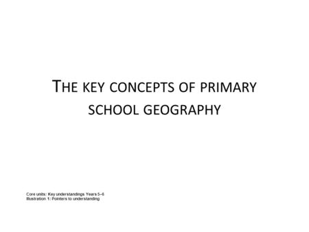 T HE KEY CONCEPTS OF PRIMARY SCHOOL GEOGRAPHY Core units: Key understandings Years 5–6 Illustration 1: Pointers to understanding.