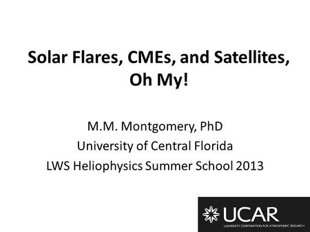 Solar Flares, CMEs, and Satellites, Oh My! M.M. Montgomery, PhD University of Central Florida LWS Heliophysics Summer School 2013.