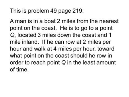This is problem 49 page 219: A man is in a boat 2 miles from the nearest point on the coast. He is to go to a point Q, located 3 miles down the coast and.