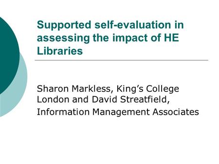 Supported self-evaluation in assessing the impact of HE Libraries Sharon Markless, King’s College London and David Streatfield, Information Management.