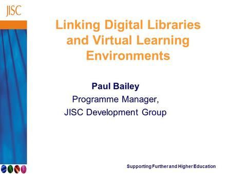 Supporting Further and Higher Education Linking Digital Libraries and Virtual Learning Environments Paul Bailey Programme Manager, JISC Development Group.