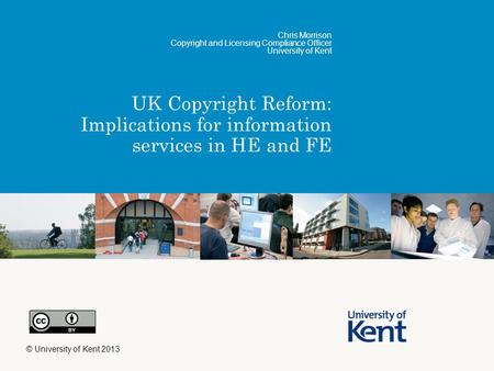 UK Copyright Reform: Implications for information services in HE and FE Chris Morrison Copyright and Licensing Compliance Officer University of Kent ©
