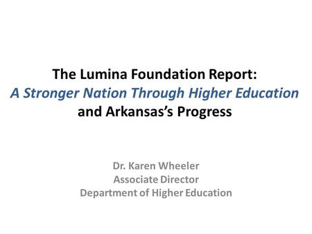 The Lumina Foundation Report: A Stronger Nation Through Higher Education and Arkansas’s Progress Dr. Karen Wheeler Associate Director Department of Higher.