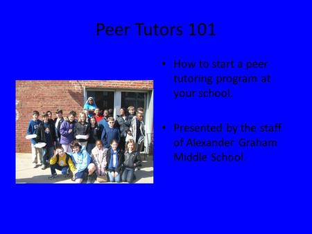 Peer Tutors 101 How to start a peer tutoring program at your school. Presented by the staff of Alexander Graham Middle School.
