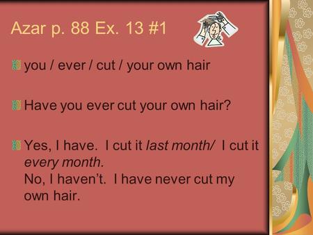 Azar p. 88 Ex. 13 #1 you / ever / cut / your own hair Have you ever cut your own hair? Yes, I have. I cut it last month/ I cut it every month. No, I haven’t.