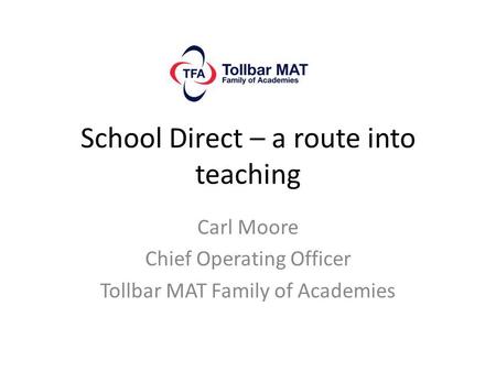 School Direct – a route into teaching Carl Moore Chief Operating Officer Tollbar MAT Family of Academies.