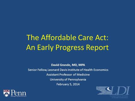 The Affordable Care Act: An Early Progress Report David Grande, MD, MPA Senior Fellow, Leonard Davis Institute of Health Economics Assistant Professor.