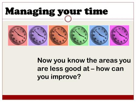 Managing your time Now you know the areas you are less good at – how can you improve?