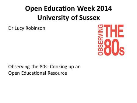Open Education Week 2014 University of Sussex Dr Lucy Robinson Observing the 80s: Cooking up an Open Educational Resource.