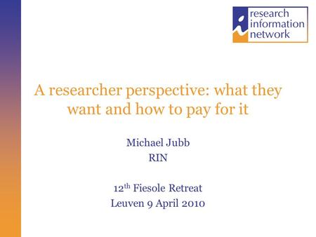 A researcher perspective: what they want and how to pay for it Michael Jubb RIN 12 th Fiesole Retreat Leuven 9 April 2010.