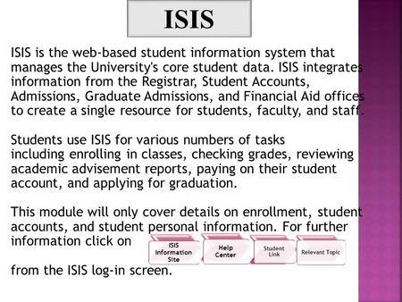 ISIS is the web-based student information system that manages the University's core student data. ISIS integrates information from the Registrar, Student.