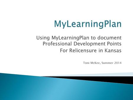 Using MyLearningPlan to document Professional Development Points For Relicensure in Kansas Toni McKee, Summer 2014.