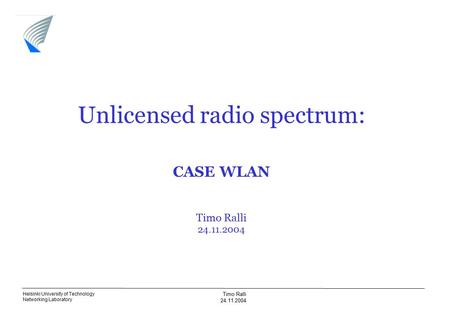 Helsinki University of Technology Networking Laboratory Timo Ralli 24.11.2004 Unlicensed radio spectrum: CASE WLAN Timo Ralli 24.11.2004.