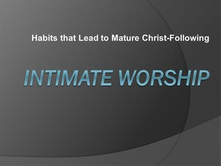 Habits that Lead to Mature Christ-Following. What is intimate worship?  (Mark 1:35) “Very early in the morning, while it was still dark, Jesus got.