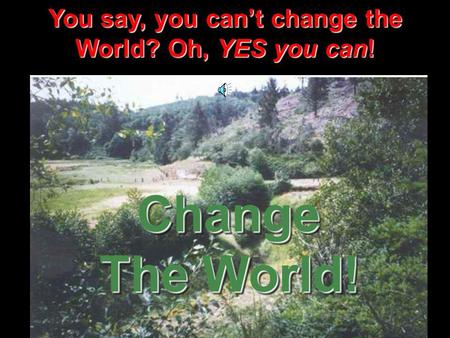 You say, you can’t change the World? Oh, YES you can! Change The World!