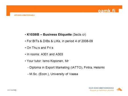 K1038IB – Business Etiquette (3ects cr) For BITs & DIBs & LIKs, in period 4 of 2008-09 On Thu:s and Fri:s In rooms: A301 and A303 Your tutor: Ismo Koponen,
