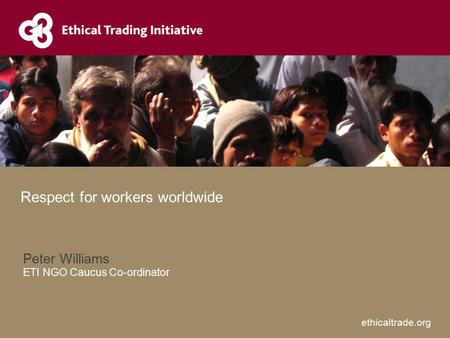 Ethicaltrade.org Peter Williams ETI NGO Caucus Co-ordinator Respect for workers worldwide.