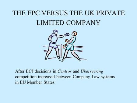 THE EPC VERSUS THE UK PRIVATE LIMITED COMPANY After ECJ decisions in Centros and Überseering competition increased between Company Law systems in EU Member.