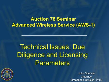 Auction 78 Seminar Advanced Wireless Service (AWS-1) Technical Issues, Due Diligence and Licensing Parameters John Spencer Attorney Broadband Division,