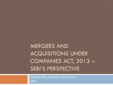 MERGERS AND ACQUISITIONS UNDER COMPANIES ACT, 2013 – SEBI’S PERSPECTIVE Anubhav Roy, Assistant Legal Adviser, SEBI 1.
