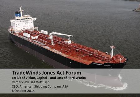 «A Bit of Vision, Capital – and Lots of Hard Work» Remarks by Dag Wittusen CEO, American Shipping Company ASA 8 October 2014 TradeWinds Jones Act Forum.