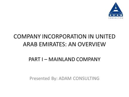 COMPANY INCORPORATION IN UNITED ARAB EMIRATES: AN OVERVIEW PART I – MAINLAND COMPANY Presented By: ADAM CONSULTING.
