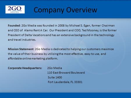 Company Overview Founded: 2Go Media was founded in 2008 by Michael S. Egan, former Chairman and CEO of Alamo Rent A Car. Our President and COO, Ted Mooney,