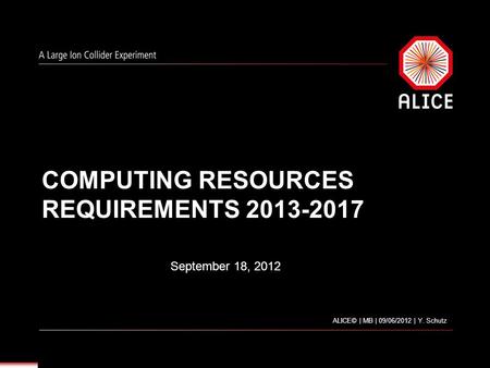 COMPUTING RESOURCES REQUIREMENTS 2013-2017 September 18, 2012 ALICE© | MB | 09/06/2012 | Y. Schutz.