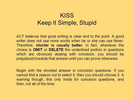 KISS Keep It Simple, Stupid ACT believes that good writing is clear and to the point. A good writer does not use more words when he or she can use fewer.