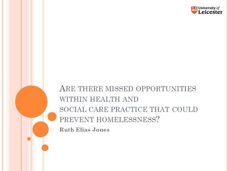 A RE THERE MISSED OPPORTUNITIES WITHIN HEALTH AND SOCIAL CARE PRACTICE THAT COULD PREVENT HOMELESSNESS ? Ruth Elias Jones.