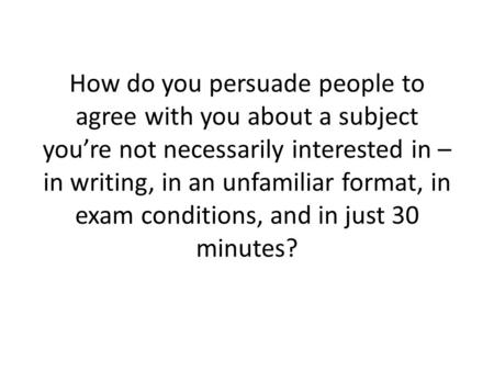 How do you persuade people to agree with you about a subject you’re not necessarily interested in – in writing, in an unfamiliar format, in exam conditions,