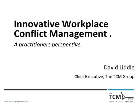 Www.thetcmgroup.com © 2013 Innovative Workplace Conflict Management. A practitioners perspective. David Liddle Chief Executive, The TCM Group.