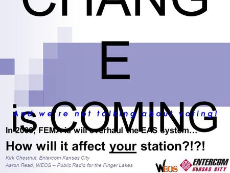 CHANG E is COMING In 2009, FEMA is will overhaul the EAS system… How will it affect your station?!?! Kirk Chestnut, Entercom Kansas City Aaron Read, WEOS.