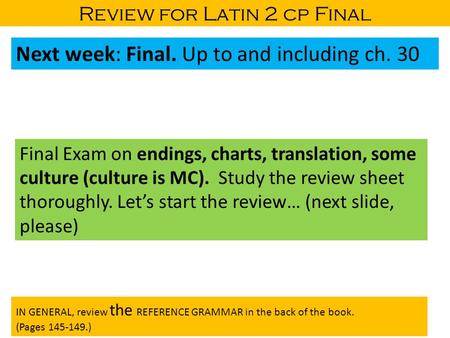 Review for Latin 2 cp Final Next week: Final. Up to and including ch. 30 Final Exam on endings, charts, translation, some culture (culture is MC). Study.