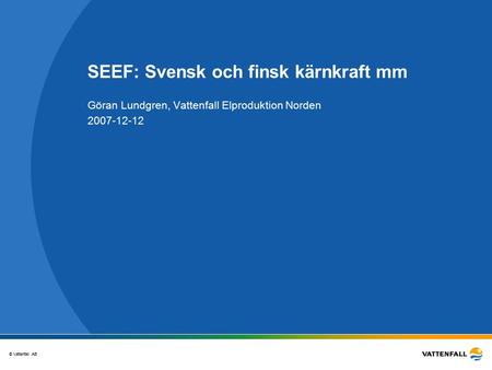 © Vattenfall AB SEEF: Svensk och finsk kärnkraft mm Göran Lundgren, Vattenfall Elproduktion Norden 2007-12-12.
