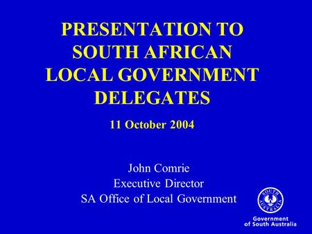 PRESENTATION TO SOUTH AFRICAN LOCAL GOVERNMENT DELEGATES 11 October 2004 John Comrie Executive Director SA Office of Local Government.