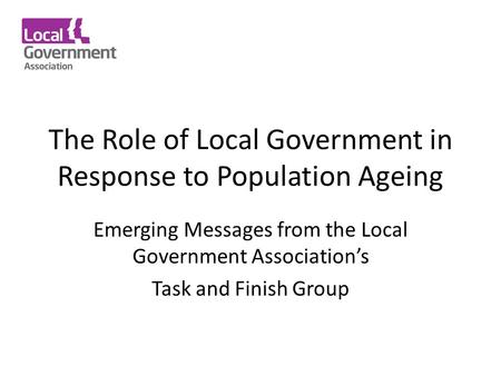 The Role of Local Government in Response to Population Ageing Emerging Messages from the Local Government Association’s Task and Finish Group.