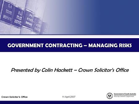 GOVERNMENT CONTRACTING – MANAGING RISKS Presented by Colin Hackett – Crown Solicitor’s Office Crown Solicitor’s Office 11 April 2007.