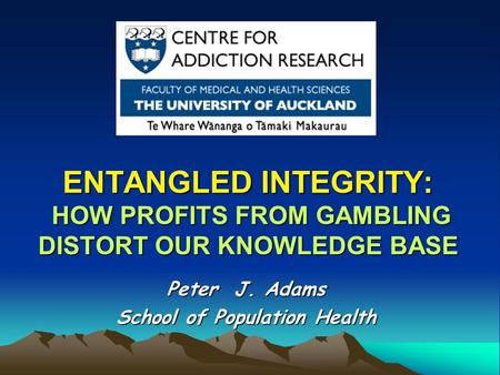ENTANGLED INTEGRITY: HOW PROFITS FROM GAMBLING DISTORT OUR KNOWLEDGE BASE Peter J. Adams School of Population Health.