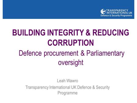 BUILDING INTEGRITY & REDUCING CORRUPTION Defence procurement & Parliamentary oversight Leah Wawro Transparency International UK Defence & Security Programme.