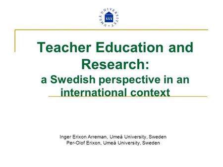 Teacher Education and Research: a Swedish perspective in an international context Inger Erixon Arreman, Umeå University, Sweden Per-Olof Erixon, Umeå University,